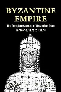 Byzantine Empire: The Complete Account of Byzantium From Her Glorious Era to its End