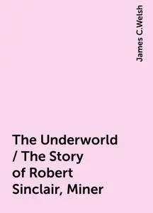 «The Underworld / The Story of Robert Sinclair, Miner» by James C.Welsh