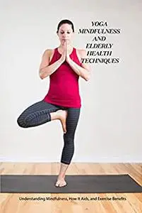 Yoga Mindfulness and Elderly Health Techniques: Understanding Mindfulness, How It Aids, and Exercise Benefits