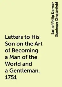 «Letters to His Son on the Art of Becoming a Man of the World and a Gentleman, 1751» by Earl of Philip Dormer Stanhope C