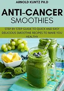 ANTI–CANCER SMOTHIES: Step by Step Guide To Quick And Easy Delicious Smoothie Recipes To Make You Healthy