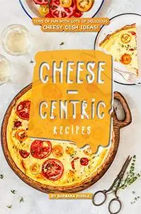 Cheese-Centric Recipes: Tons of Fun with lots of Delicious Cheesy Dish Ideas!