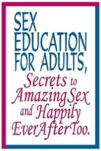 Sex Education for Adults, Secrets To Amazing Sex and Happily Ever After Too