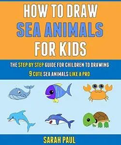 How To Draw Sea Animals For Kids: The Step By Step Guide For Children To Drawing 9 Cute Sea Animals Like A Pro.