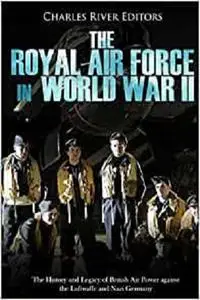 The Royal Air Force in World War II: The History and Legacy of British Air Power against the Luftwaffe and Nazi Germany