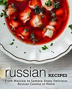 Russian Recipes: From Moscow to Samara Enjoy Delicious Russian Cuisine at Home