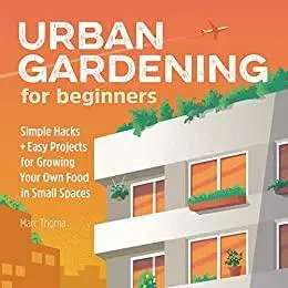 Urban Gardening for Beginners: Simple Hacks and Easy Projects for Growing Your Own Food in Small Spaces