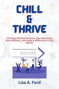 Chill and Thrive : The New Method to Grow Your Business, Earn Millions, and make a difference in the World.