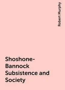 «Shoshone-Bannock Subsistence and Society» by Robert Murphy