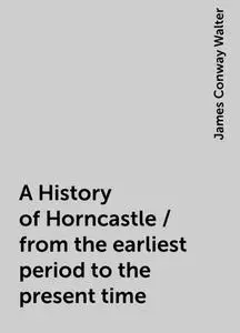 «A History of Horncastle / from the earliest period to the present time» by James Conway Walter