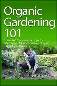 Organic Gardening 101: “How To” Essentials and Tips for Starting an Outdoor or Indoor Organic Vegetable Garden