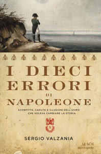 I dieci errori di Napoleone. Sconfitte, cadute e illusioni dell'uomo che voleva cambiare la storia - Sergio Valzania