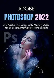 ADOBE PHOTOSHOP 2022: A-Z Adobe Photoshop 2022 Mastery Guide for Beginners, Intermediates and Experts