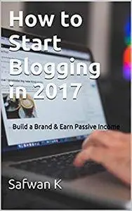How to Start Blogging in 2017: Build a Brand & Earn Passive Income