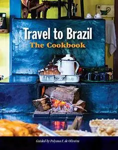 Travel to Brazil: The Cookbook - Recipes from Throughout the Country, and the Stories of the People Behind Them