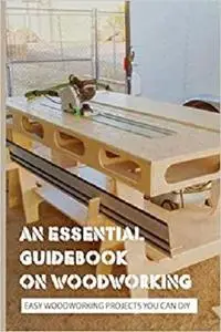 An Essential Guidebook On Woodworking- Easy Woodworking Projects You Can Diy: The Complete Manual Of Woodworking