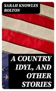 «A Country Idyl, and Other Stories» by Sarah Knowles Bolton