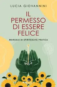 Lucia Giovannini - Il permesso di essere felice. Manuale di spiritualità pratica