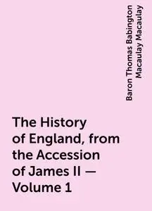 «The History of England, from the Accession of James II — Volume 1» by Baron Thomas Babington Macaulay Macaulay