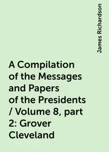 «A Compilation of the Messages and Papers of the Presidents / Volume 8, part 2: Grover Cleveland» by James Richardson