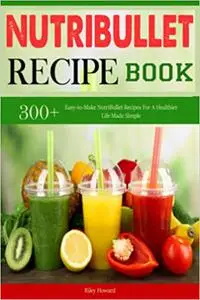 Nutribullet Recipe Book: 300+ Easy-to-Make NutriBullet Recipes For A Healthier Life Made Simple