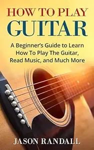 How To Play Guitar: A Beginner’s Guide to Learn How To Play The Guitar, Read Music, and Much More (with Audio Examples)