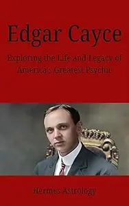 Edgar Cayce: Exploring the Life and Legacy of America's Greatest Psychic