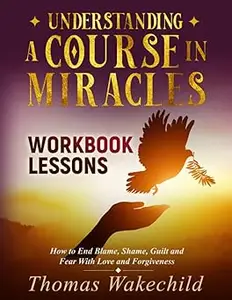 Understanding A Course In Miracles Workbook Lessons: How to End Blame, Shame, Guilt and Fear With Love and Forgiveness