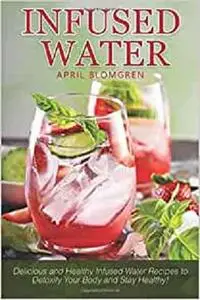 Infused Water: Delicious and Healthy Infused Water Recipes to Detoxify Your Body and Stay Healthy!