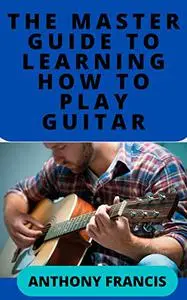 THE MASTER GUIDE TO LEARNING HOW TO PLAY GUITAR