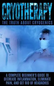 Cryotherapy: The Truth About Cryogenics: A Complete Beginner's Guide to Decrease Inflammation, Eliminate Pain