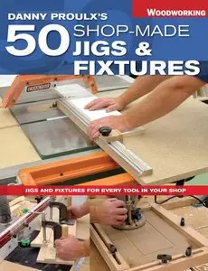 Danny Proulx's 50 Shop-Made Jigs & Fixtures: Jigs & Fixtures For Every Tool in Your Shop 