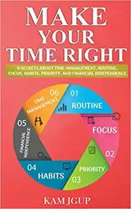MAKE YOUR TIME RIGHT: 6 SECRETS ABOUT TIME-MANAGEMENT, ROUTINE, FOCUS, HABITS, PRIORITY, AND FINANCIAL INDEPENDENCE