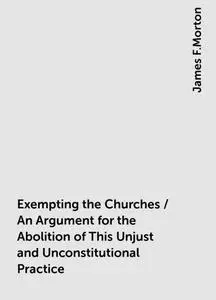 «Exempting the Churches / An Argument for the Abolition of This Unjust and Unconstitutional Practice» by James F.Morton