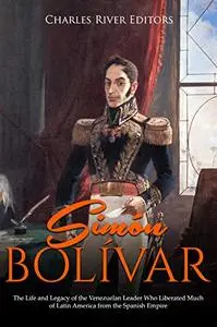 Simón Bolívar: The Life and Legacy of the Venezuelan Leader Who Liberated Much of Latin America from the Spanish Empire