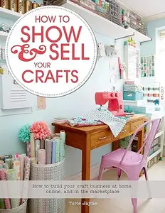 How to Show & Sell Your Crafts: How to Build Your Craft Business at Home, Online, and in the Marketplace
