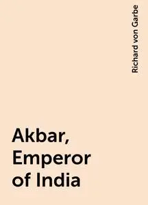 «Akbar, Emperor of India» by Richard von Garbe