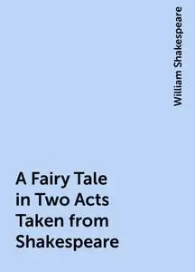 «A Fairy Tale in Two Acts Taken from Shakespeare» by William Shakespeare
