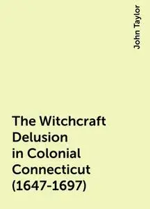 «The Witchcraft Delusion in Colonial Connecticut (1647-1697)» by John Taylor
