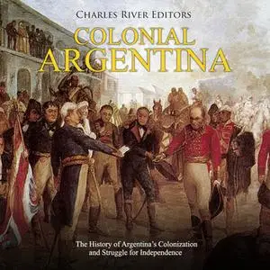 «Colonial Argentina: The History of Argentina’s Colonization and Struggle for Independence» by Charles River Editors