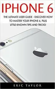 iPhone 6: The Ultimate User Guide - Discover How to Master your iPhone 6, Plus Little-Known Tips and Tricks!