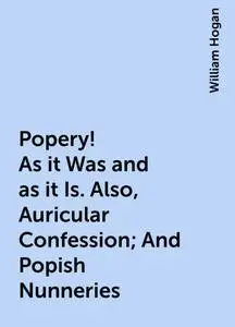 «Popery! As it Was and as it Is. Also, Auricular Confession; And Popish Nunneries» by William Hogan