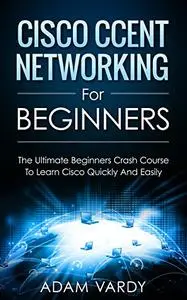 Cisco CCENT Networking For Beginners: The Ultimate Beginners Crash Course to Learn Cisco Quickly And Easily