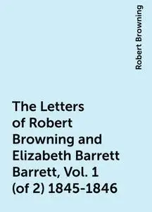 «The Letters of Robert Browning and Elizabeth Barrett Barrett, Vol. 1 (of 2) 1845-1846» by Robert Browning