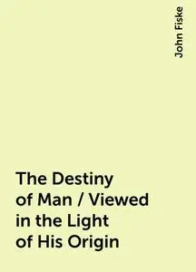 «The Destiny of Man / Viewed in the Light of His Origin» by John Fiske