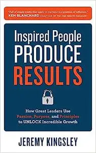 Inspired People Produce Results: How Great Leaders Use Passion, Purpose and Principles to Unlock Incredible Growth