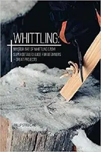 Whittling: Master Art Of Whittling Easy! Super Detailed Guide For Beginners + Great Projects