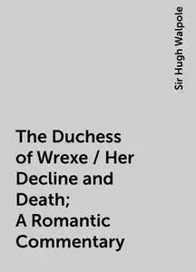 «The Duchess of Wrexe / Her Decline and Death; A Romantic Commentary» by Sir Hugh Walpole