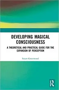 Developing Magical Consciousness: A Theoretical and Practical Guide for the Expansion of Perception