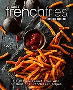 Easy French Fries Cookbook: Re-Imagine French Fries with 50 Delicious French Fry Recipes (2nd Edition)